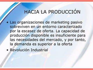 HACIA LA PRODUCCIÓN
• Las organizaciones de marketing pasivo
sobreviven en un entorno caracterizado
por la escasez de oferta. La capacidad de
producción disponible es insuficiente para
las necesidades del mercado, y por tanto,
la demanda es superior a la oferta
• Revolución Industrial
 