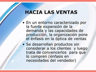HACIA LAS VENTAS
• En un entorno caracterizado por
la fuerte expansión de la
demanda y las capacidades de
producción, la organización pone
el énfasis en la óptica de ventas
• Se desarrollan productos sin
considerar a los clientes y luego
trata de convencerlos para que
lo compren (énfasis en
necesidades del vendedor)
 
