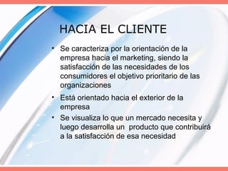 HACIA EL CLIENTE
• Se caracteriza por la orientación de la
empresa hacia el marketing, siendo la
satisfacción de las necesidades de los
consumidores el objetivo prioritario de las
organizaciones
• Está orientado hacia el exterior de la
empresa
• Se visualiza lo que un mercado necesita y
luego desarrolla un producto que contribuirá
a la satisfacción de esa necesidad
 