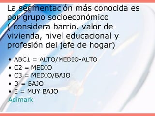 La segmentación más conocida es
por grupo socioeconómico
( considera barrio, valor de
vivienda, nivel educacional y
profesión del jefe de hogar)
• ABC1 = ALTO/MEDIO-ALTO
• C2 = MEDIO
• C3 = MEDIO/BAJO
• D = BAJO
• E = MUY BAJO
Adimark
 