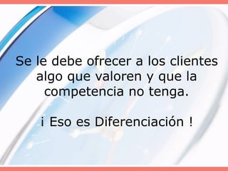 Se le debe ofrecer a los clientes
algo que valoren y que la
competencia no tenga.
¡ Eso es Diferenciación !
 