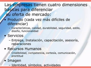 Las empresas tienen cuatro dimensiones
básicas para diferenciar
su oferta de mercado:
• Producto (cada vez más difíciles de
diferenciar)
– Características, calidad, durabilidad, seguridad, estilo,
diseño, funcionalidad
• Servicios
– Entrega, Instalación, capacitación, asesoría,
reparaciones
• Recursos Humanos
– Credibilidad, competencia, cortesía, comunicación,
prontitud
• Imagen
– Identidad, símbolos, actividades
 