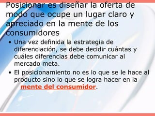 Posicionar es diseñar la oferta de
modo que ocupe un lugar claro y
apreciado en la mente de los
consumidores
• Una vez definida la estrategia de
diferenciación, se debe decidir cuántas y
cuáles diferencias debe comunicar al
mercado meta.
• El posicionamiento no es lo que se le hace al
producto sino lo que se logra hacer en la
mente del consumidor.
 