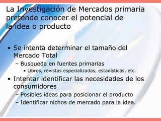 La Investigación de Mercados primaria
pretende conocer el potencial de
la idea o producto
• Se intenta determinar el tamaño del
Mercado Total
– Busqueda en fuentes primarias
• Libros, revistas especializadas, estadísticas, etc.
• Intentar identificar las necesidades de los
consumidores
– Posibles ideas para posicionar el producto
– Identificar nichos de mercado para la idea.
 