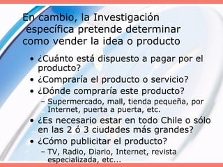 En cambio, la Investigación
específica pretende determinar
como vender la idea o producto
• ¿Cuánto está dispuesto a pagar por el
producto?
• ¿Compraría el producto o servicio?
• ¿Dónde compraría este producto?
– Supermercado, mall, tienda pequeña, por
Internet, puerta a puerta, etc.
• ¿Es necesario estar en todo Chile o sólo
en las 2 ó 3 ciudades más grandes?
• ¿Cómo publicitar el producto?
– TV, Radio, Diario, Internet, revista
especializada, etc...
 