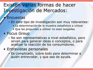 Existen varias formas de hacer
Investigación de Mercados:
• Encuestas
– En este tipo de investigación son muy relevantes:
• La determinación de la muestra estadística a utilizar
• Que las preguntas a utilizar no sean sesgadas
• Focus Group
– No son representativas a nivel estadístico, pero
sirven para generar ideas o conceptos, o para
analizar la reacción de los consumidores.
• Entrevistas personales
– Es complicado, sobre todo para determinar a
quién entrevistar, y que sea de ayuda.
 