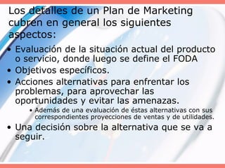 Los detalles de un Plan de Marketing
cubren en general los siguientes
aspectos:
• Evaluación de la situación actual del producto
o servicio, donde luego se define el FODA
• Objetivos específicos.
• Acciones alternativas para enfrentar los
problemas, para aprovechar las
oportunidades y evitar las amenazas.
• Además de una evaluación de éstas alternativas con sus
correspondientes proyecciones de ventas y de utilidades.
• Una decisión sobre la alternativa que se va a
seguir.
 