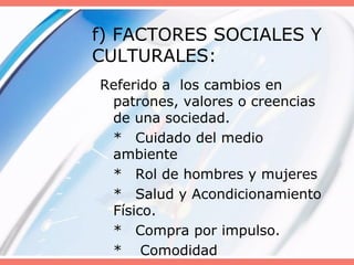 f) FACTORES SOCIALES Y
CULTURALES:
Referido a los cambios en
patrones, valores o creencias
de una sociedad.
* Cuidado del medio
ambiente
* Rol de hombres y mujeres
* Salud y Acondicionamiento
Físico.
* Compra por impulso.
* Comodidad
 