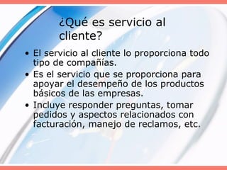 ¿Qué es servicio al
cliente?
• El servicio al cliente lo proporciona todo
tipo de compañías.
• Es el servicio que se proporciona para
apoyar el desempeño de los productos
básicos de las empresas.
• Incluye responder preguntas, tomar
pedidos y aspectos relacionados con
facturación, manejo de reclamos, etc.
 