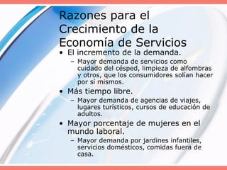 Razones para el
Crecimiento de la
Economía de Servicios
• El incremento de la demanda.
– Mayor demanda de servicios como
cuidado del césped, limpieza de alfombras
y otros, que los consumidores solían hacer
por sí mismos.
• Más tiempo libre.
– Mayor demanda de agencias de viajes,
lugares turísticos, cursos de educación de
adultos.
• Mayor porcentaje de mujeres en el
mundo laboral.
– Mayor demanda por jardines infantiles,
servicios domésticos, comidas fuera de
casa.
 