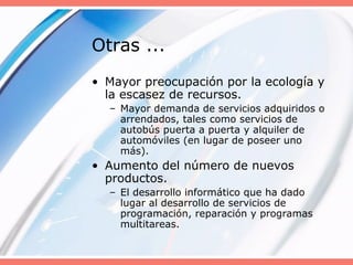 Otras ...
• Mayor preocupación por la ecología y
la escasez de recursos.
– Mayor demanda de servicios adquiridos o
arrendados, tales como servicios de
autobús puerta a puerta y alquiler de
automóviles (en lugar de poseer uno
más).
• Aumento del número de nuevos
productos.
– El desarrollo informático que ha dado
lugar al desarrollo de servicios de
programación, reparación y programas
multitareas.
 