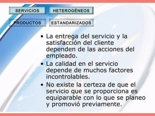 • La entrega del servicio y la
satisfacción del cliente
dependen de las acciones del
empleado.
• La calidad en el servicio
depende de muchos factores
incontrolables.
• No existe la certeza de que el
servicio que se proporciona es
equiparable con lo que se planeo
y promovió previamente.
SERVICIOS
PRODUCTOS
HETEROGÉNEOS
ESTANDARIZADOS
 