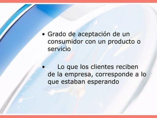 • Grado de aceptación de un
consumidor con un producto o
servicio
• Lo que los clientes reciben
de la empresa, corresponde a lo
que estaban esperando
 