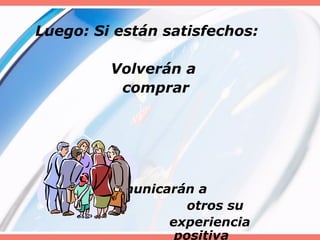 Luego: Si están satisfechos:
Volverán a
comprar
Comunicarán a
otros su
experiencia
positiva
 