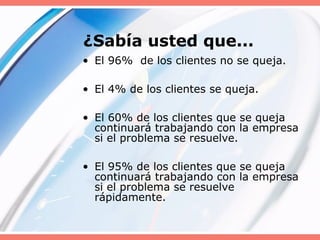 ¿Sabía usted que...
• El 96% de los clientes no se queja.
• El 4% de los clientes se queja.
• El 60% de los clientes que se queja
continuará trabajando con la empresa
si el problema se resuelve.
• El 95% de los clientes que se queja
continuará trabajando con la empresa
si el problema se resuelve
rápidamente.
 