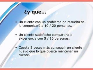 ¿y que...
• Un cliente con un problema no resuelto se
lo comunicará a 10 / 20 personas.
• Un cliente satisfecho compartirá la
experiencia con 5 / 10 personas.
• Cuesta 5 veces más conseguir un cliente
nuevo que lo que cuesta mantener un
cliente.
 