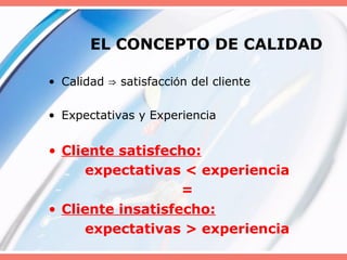 EL CONCEPTO DE CALIDAD
• Calidad satisfacci⇒ ón del cliente
• Expectativas y Experiencia
• Cliente satisfecho:
expectativas < experiencia
=
• Cliente insatisfecho:
expectativas > experiencia
 