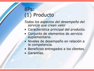 8Ps:
(1) Producto
Todos los aspectos del desempeño del
servicio que crean valor
• Característica principal del producto.
• Conjunto de elementos de servicio
suplementario.
• Niveles de desempeño en relación a
la competencia.
• Beneficios entregados a los clientes.
• Garantías.
 