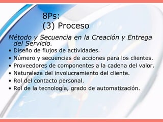 8Ps:
(3) Proceso
Método y Secuencia en la Creación y Entrega
del Servicio.
• Diseño de flujos de actividades.
• Número y secuencias de acciones para los clientes.
• Proveedores de componentes a la cadena del valor.
• Naturaleza del involucramiento del cliente.
• Rol del contacto personal.
• Rol de la tecnología, grado de automatización.
 