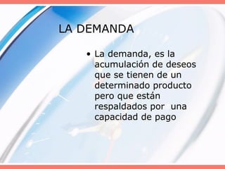LA DEMANDA
• La demanda, es la
acumulación de deseos
que se tienen de un
determinado producto
pero que están
respaldados por una
capacidad de pago
 
