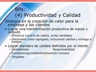 8Ps:
(4) Productividad y Calidad
Sinergia en la creación de valor para la
empresa y los clientes
• Lograr una transformación productiva de inputs y
outputs
– Eficiencia (control de costos, evitar pérdidas)
– Efectividad (valor agregado, incluyendo calidad y entrega a
tiempo)
• Lograr standars de calidad definidos por el cliente
– Confiabilidad Responsabilidad
– Competencia/confianza Dimensión humana
– Tangibles
 