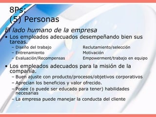 8Ps:
(5) Personas
El lado humano de la empresa
• Los empleados adecuados desempeñando bien sus
tareas.
– Diseño del trabajo Reclutamiento/selección
– Entrenamiento Motivación
– Evaluación/Recompensas Empowerment/trabajo en equipo
• Los empleados adecuados para la misión de la
compañía.
– Buen ajuste con producto/procesos/objetivos corporativos
– Aprecian los beneficios y valor ofrecido.
– Posee (o puede ser educado para tener) habilidades
necesarias
– La empresa puede manejar la conducta del cliente
 