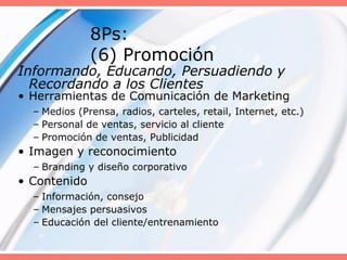 8Ps:
(6) Promoción
Informando, Educando, Persuadiendo y
Recordando a los Clientes
• Herramientas de Comunicación de Marketing
– Medios (Prensa, radios, carteles, retail, Internet, etc.)
– Personal de ventas, servicio al cliente
– Promoción de ventas, Publicidad
• Imagen y reconocimiento
– Branding y diseño corporativo
• Contenido
– Información, consejo
– Mensajes persuasivos
– Educación del cliente/entrenamiento
 