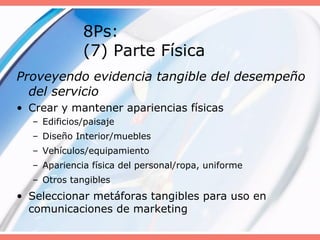 8Ps:
(7) Parte Física
Proveyendo evidencia tangible del desempeño
del servicio
• Crear y mantener apariencias físicas
– Edificios/paisaje
– Diseño Interior/muebles
– Vehículos/equipamiento
– Apariencia física del personal/ropa, uniforme
– Otros tangibles
• Seleccionar metáforas tangibles para uso en
comunicaciones de marketing
 