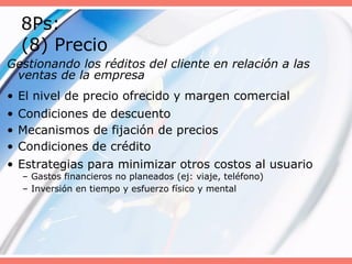8Ps:
(8) Precio
Gestionando los réditos del cliente en relación a las
ventas de la empresa
• El nivel de precio ofrecido y margen comercial
• Condiciones de descuento
• Mecanismos de fijación de precios
• Condiciones de crédito
• Estrategias para minimizar otros costos al usuario
– Gastos financieros no planeados (ej: viaje, teléfono)
– Inversión en tiempo y esfuerzo físico y mental
 