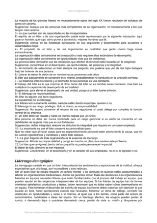 www.monografias.com



La mayoría de los grandes líderes no necesariamente ogros del siglo XX fueron resultado del esfuerzo de
gente sin carisma.
Sugerencia: busque que las personas más competentes de su organización, no necesariamente a las que
tengan más carisma.
3.- Lo que cuentan son las capacidades no las incapacidades.
El espíritu de un líder y de una organización puede estar representado por la siguiente inscripción: aquí
yace un hombre, que supo cómo poner a su servicio, mejores hombres que él.
Sugerencia: piense en las fortalezas particulares de sus seguidores y desarrollarlas para ayudarles a
desarrollarlas mejor.
4.- El propósito de un líder y de una organización es posibilitar que gente común haga cosas
extraordinarias.
La organización debe concentrarse en la ejecución y esta requiere altos estándares de desempeño.
La organización debe concentrarse en oportunidades más que en problemas.
La gerencia debe demostrar que las decisiones que afectan al personal están basadas en la integridad.
Sugerencia: concéntrese en el desempeño, las oportunidades, las personas y la integridad.
5.- Al momento de seleccionar un líder siempre me pregunto: me gustaría que uno de mis hijos trabajara
bajo las órdenes de esa persona.
6.- Liderar es elevar la visión de un hombre hacia panoramas más altos.
El líder que básicamente se concentre en si mismo, probablemente no conducirá en la dirección correcta.
7.- La distancia entre los líderes y el promedio de las personas es una constante.
El trabajo del líder es lo que imprime el ritmo, tarea del líder no es cambiar seres humanos, mas bien es
multiplicar la capacidad de desempeño de su totalidad.
Sugerencia: para elevar el desempeño de una unidad, ponga a un líder fuerte al timón.
8.- El liderazgo es responsabilidad.
Un líder es alguien que tiene seguidores.
La popularidad no es liderazgo.
Los lideres son sumamente visibles, siempre están dando el ejemplo, quieran o no.
El liderazgo no es rango, privilegio, titulo ni dinero, es responsabilidad.
Sugerencia. No espero conservar el respeto de sus seguidores si usted delega por completo la función
central de su empresa.
9.- Un líder debe ser realista y nadie es menos realista que un cínico.
Una persona no debe ser nunca nombrada para un cargo gerencial si su visión se concentra en las
debilidades de la gente más que en sus fortalezas.
Sugerencias: defina integridad, elabore los atributos de integridad que requiera en un nuevo empleado.
10.- Lo importante es que el líder conserve su personalidad para:
Que no crean que al hacer cosas para su engrandecimiento personal estén promoviendo la causa, que no
se vuelvan egocéntricos y vanidosos y sobre todo celosos.
11.- La gran tragedia de toda organización es la ausencia de liderazgo.
Sugerencia. Afronte su propia realidad y ponga en marcha un plan para resolver este problema.
12. Un líder que (amigotes) dentro de la compañía no puede permanecer imparcial.
El deber de todo directivo es ser imparcial.
Sugerencia. Concéntrese en el desempeño y en el carácter de sus empleados, no en si le agradan o no.


Liderazgo demagógico
La demagogia consiste en que un líder, interpretando los sentimientos y aspiraciones de la multitud, ofrezca
expectativas que, a la larga, son incumplibles o solo retóricas.
Ser un buen líder de equipo requiere un cambio mental y de conducta en quienes están acostumbrados a
laborar en organizaciones tradicionales, donde los gerentes toman todas las decisiones. Las organizaciones
basadas en equipos necesitan líderes que estén familiarizados con el proceso del trabajo en equipo, que
puedan ayudar en las exigencias interpersonales de los equipos. Si los líderes de equipo han de formar
miembros satisfechos, productivos y leales, deben reconocer que no todos saben cómo desempeñarse en
un equipo. Para fomentar el desarrollo del espíritu de equipo, los líderes deben observar con atención lo que
sucede en éste, hacer aportaciones cuando sea necesario, fomentar un clima de diálogo, convertir los
obstáculos en oportunidades y verse a sí mismos, al igual que a los demás, como parte del acervo de
conocimientos, habilidades e ideas del equipo. Sin un liderazgo efectivo, los equipos pueden perder el
rumbo, ir demasiado lejos o quedarse demasiado cerca, perder de vista su misión y bloquearse por



        Para ver trabajos similares o recibir información semanal sobre nuevas publicaciones, visite www.monografias.com
 