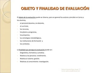 OBJETO Y FINALIDAD DE EVALUACIÓN El  objeto de la evaluación  puede ser diverso, pero en general los autores coinciden en torno a:  los alumnos,  el personal docente y no docente,  el currículo,  los recursos,  los planes y programas,  los proyectos,  las estrategias metodológicas,  las instituciones de formación  y los contextos. La  finalidad que persigue la evaluación  puede ser: Diagnóstica, formativa y sumativa. Relativa a las personas: rendimiento. Relativa al sistema: gestión. Relativas al conocimiento: investigación.  Patricia Carmona Zarza; Grupo: T7  Correo: pathscrazy@hotmail.com 