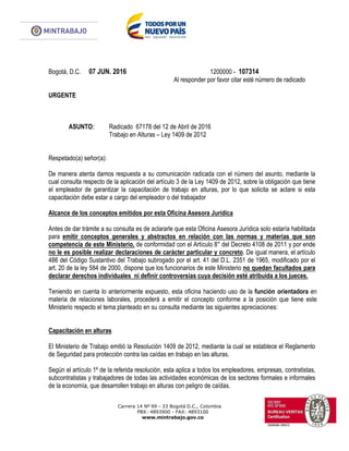 Carrera 14 Nº 99 - 33 Bogotá D.C., Colombia
PBX: 4893900 - FAX: 4893100
www.mintrabajo.gov.co
Bogotá, D.C. 07 JUN. 2016 1200000 - 107314
Al responder por favor citar esté número de radicado
URGENTE
ASUNTO: Radicado 67178 del 12 de Abril de 2016
Trabajo en Alturas – Ley 1409 de 2012
Respetado(a) señor(a):
De manera atenta damos respuesta a su comunicación radicada con el número del asunto, mediante la
cual consulta respecto de la aplicación del artículo 3 de la Ley 1409 de 2012, sobre la obligación que tiene
el empleador de garantizar la capacitación de trabajo en alturas, por lo que solicita se aclare si esta
capacitación debe estar a cargo del empleador o del trabajador
Alcance de los conceptos emitidos por esta Oficina Asesora Jurídica
Antes de dar trámite a su consulta es de aclararle que esta Oficina Asesora Jurídica solo estaría habilitada
para emitir conceptos generales y abstractos en relación con las normas y materias que son
competencia de este Ministerio, de conformidad con el Artículo 8° del Decreto 4108 de 2011 y por ende
no le es posible realizar declaraciones de carácter particular y concreto. De igual manera, el artículo
486 del Código Sustantivo del Trabajo subrogado por el art. 41 del D.L. 2351 de 1965, modificado por el
art. 20 de la ley 584 de 2000, dispone que los funcionarios de este Ministerio no quedan facultados para
declarar derechos individuales ni definir controversias cuya decisión esté atribuida a los jueces.
Teniendo en cuenta lo anteriormente expuesto, esta oficina haciendo uso de la función orientadora en
materia de relaciones laborales, procederá a emitir el concepto conforme a la posición que tiene este
Ministerio respecto el tema planteado en su consulta mediante las siguientes apreciaciones:
Capacitación en alturas
El Ministerio de Trabajo emitió la Resolución 1409 de 2012, mediante la cual se establece el Reglamento
de Seguridad para protección contra las caídas en trabajo en las alturas.
Según el artículo 1º de la referida resolución, esta aplica a todos los empleadores, empresas, contratistas,
subcontratistas y trabajadores de todas las actividades económicas de los sectores formales e informales
de la economía, que desarrollen trabajo en alturas con peligro de caídas.
 