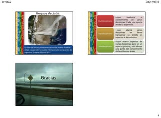 RETEMA 02/12/2013
4
Uruguay afectado
13
10:15
La nube de cenizas proveniente del volcán chileno Puyehue
obligó a suspender los vuelos internacionales aeropuertos de
Argentina, Uruguay 13 junio 2011
• que involucra el
conocimiento de varias
disciplinas. Cada una aporta
desde su esperticie.
Multidisciplinario:
• que abarca varias
disciplinas en forma
transversal su ámbito es
superior al de cada una
Transdisciplinario:
• que abarca aspectos de
varias disciplinas, pero en un
aspecto puntual, sólo abarca
una parte del conocimiento
de las diferente áreas.
Interdisciplinario:
14
10:15
Gracias
15
10:15
 