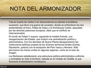 NOTA DEL ARMONIZADOR

Tras la muerte de Carlos II sin descendencia se planteó el problema
sucesorio, que llevó a la guerra de sucesión, donde se enfrentaron los dos
pretendientes al trono, Felipe de Anjou y el Archiduque Carlos, apoyadas
por las distintas potencias europeas, dado que el conflicto se
internacionalizó.
El triunfo de Felipe V supuso, siguiendo el modelo francés, una
reorganización del Estado, que implicó una centralización política y
administrativa. Con los decretos de Nueva Planta desaparecieron las
instituciones políticas propias de los diversos territorios forales (Cortes,
Diputación, justicia) con la excepción del País Vasco y Navarra. Sólo
pervivieron los fueros civiles en algunas regiones, como es el caso de
Aragón.
Los Borbones establecieron una estructura político-administrativa uniforme
y centralista en todo el territorio, basada en el modelo de Castilla, lo que
favoreció el absolutismo monárquico.
 