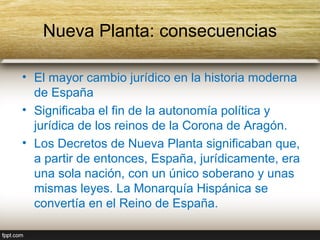 Nueva Planta: consecuencias

• El mayor cambio jurídico en la historia moderna
  de España
• Significaba el fin de la autonomía política y
  jurídica de los reinos de la Corona de Aragón.
• Los Decretos de Nueva Planta significaban que,
  a partir de entonces, España, jurídicamente, era
  una sola nación, con un único soberano y unas
  mismas leyes. La Monarquía Hispánica se
  convertía en el Reino de España.
 