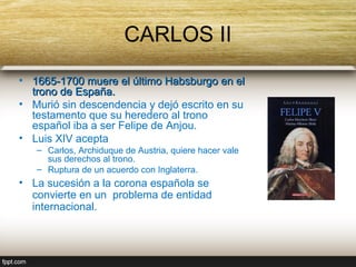 CARLOS II
• 1665-1700 muere el último Habsburgo en el
  trono de España.
• Murió sin descendencia y dejó escrito en su
  testamento que su heredero al trono
  español iba a ser Felipe de Anjou.
• Luis XIV acepta
   – Carlos, Archiduque de Austria, quiere hacer vale
     sus derechos al trono.
   – Ruptura de un acuerdo con Inglaterra.
• La sucesión a la corona española se
  convierte en un problema de entidad
  internacional.
 