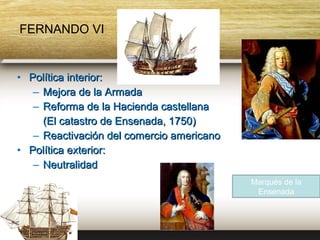 FERNANDO VI


• Política interior:
   – Mejora de la Armada
   – Reforma de la Hacienda castellana
     (El catastro de Ensenada, 1750)
   – Reactivación del comercio americano
• Política exterior:
   – Neutralidad
                                           Marqués de la
                                            Ensenada
 
