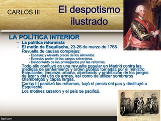 CARLOS III


LA POLÍTICA INTERIOR
  – La política reformista
  – El motín de Esquilache, 23-26 de marzo de 1766
    Revuelta de causas complejas:
       - Escasez y elevado precio de los alimentos.
       - Excesivo poder de los cargos extranjeros.
       - Descontento de los privilegiados por las reformas.
    Todo ello confluyó en una revuelta popular en Madrid contra las
    medidas de saneamiento y orden público tomadas por el ministro
    Esquilache: limpieza urbana, alumbrado y prohibición de los juegos
    de azar y del uso de armas, así como de utilizar sombreros
    chambergos y capas largas.
    Carlos III paralizó las reformas, bajó el precio del pan y destituyó a
    Esquilache.
    Los motines cesaron y el país se pacificó.
 