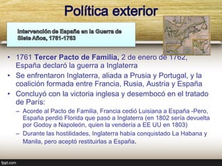 • 1761 Tercer Pacto de Familia, 2 de enero de 1762,
  España declaró la guerra a Inglaterra
• Se enfrentaron Inglaterra, aliada a Prusia y Portugal, y la
  coalición formada entre Francia, Rusia, Austria y España
• Concluyó con la victoria inglesa y desembocó en el tratado
  de París:
  – Acorde al Pacto de Familia, Francia cedió Luisiana a España -Pero,
    España perdió Florida que pasó a Inglaterra (en 1802 sería devuelta
    por Godoy a Napoleón, quien la vendería a EE UU en 1803)
  – Durante las hostilidades, Inglaterra había conquistado La Habana y
    Manila, pero aceptó restituirlas a España.
 