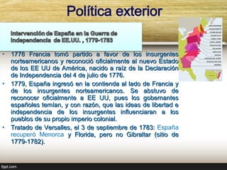 •   1778 Francia tomó partido a favor de los insurgentes
    norteamericanos y reconoció oficialmente al nuevo Estado
    de los EE UU de América, nacido a raíz de la Declaración
    de Independencia del 4 de julio de 1776.
•   1779, España ingresó en la contienda al lado de Francia y
    de los insurgentes norteamericanos. Se abstuvo de
    reconocer oficialmente a EE UU, pues los gobernantes
    españoles temían, y con razón, que las ideas de libertad e
    independencia de los insurgentes influenciaran a los
    pueblos de su propio imperio colonial.
•   Tratado de Versalles, el 3 de septiembre de 1783: España
    recuperó Menorca y Florida, pero no Gibraltar (sitio de
    1779-1782).
 