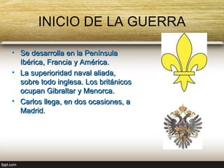 INICIO DE LA GUERRA

• Se desarrolla en la Península
  Ibérica, Francia y América.
• La superioridad naval aliada,
  sobre todo inglesa. Los británicos
  ocupan Gibraltar y Menorca.
• Carlos llega, en dos ocasiones, a
  Madrid.
 