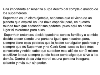 Una importante enseñanza surge dentro del complejo mundo de
los superhéroes.
Superman es un claro ejemplo, sabemos que el viene de un
planeta que explotó en una nave espacial pero, en nuestro
mundo tuvo que esconder sus poderes, pues aquí no había
lugar ni tolerancia para ellos.
Superman entonces decide quedarse con su familia y a cambio
decide crecer siendo una persona igual que nosotros pero,
siempre tiene esos poderes que lo hacen ser alguien poderoso y
siempre que es Superman y no Clark Kent saca su lado mas
consciente y noble, sabe que su deber mas allá de ser él mismo
es utilizar lo que siempre puede hacer como algo que sirve a los
demás. Dentro de su vida mortal es una persona insegura,
cobarde y más aun sin poder.
 