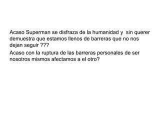 Acaso Superman se disfraza de la humanidad y sin querer
demuestra que estamos llenos de barreras que no nos
dejan seguir ???
Acaso con la ruptura de las barreras personales de ser
nosotros mismos afectamos a el otro?
 