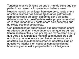 Tenemos una visión falsa de que el mundo tiene que ser
perfecto en cuanto a lo que el mundo hace creer.
Nuestro mundo es un lugar hermoso pero, hasta ahora
nosotros mismos nos hemos fijado unos patrones de
comportamiento de quien debemos ser y de cómo
debemos ser la expresión de nuestra propia humanidad
es lo mas importante y hasta ahora solo sabemos que
no existe ese mundo perfecto.
Con pensamientos superficiales que nos venden ahora
es cuando de algún modo debemos ver que los demás
tienen sentimientos y que por alguna razón están aquí y
que Dios o la fuerza que maneje este mundo cree en
nosotros y no se equivoca con hacer personas como
nosotros. No solo debemos creer en nosotros si no en
nuestro yo interior y en nuestros comportamientos
honestos y en nuestra propia belleza e inteligencia.
 