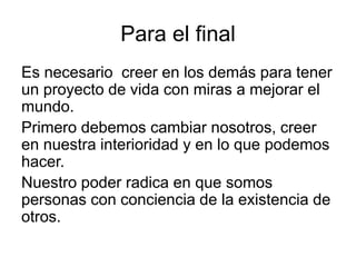 Para el final
Es necesario creer en los demás para tener
un proyecto de vida con miras a mejorar el
mundo.
Primero debemos cambiar nosotros, creer
en nuestra interioridad y en lo que podemos
hacer.
Nuestro poder radica en que somos
personas con conciencia de la existencia de
otros.
 