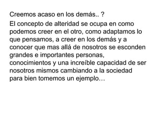 Creemos acaso en los demás.. ?
El concepto de alteridad se ocupa en como
podemos creer en el otro, como adaptamos lo
que pensamos, a creer en los demás y a
conocer que mas allá de nosotros se esconden
grandes e importantes personas,
conocimientos y una increíble capacidad de ser
nosotros mismos cambiando a la sociedad
para bien tomemos un ejemplo…
 