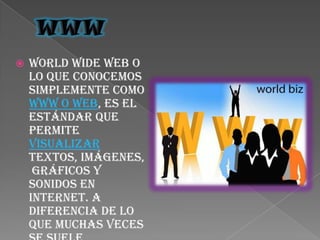 WWWWorld Wide Web o lo que conocemos simplemente como WWW o Web, es el estándar que permite visualizar textos, imágenes, gráficos y sonidos en Internet. A diferencia de lo que muchas veces se suele creer, WWW no es Internet sino un sistema que se basa en protocolos y en buscadores a los que se puede acceder a través de Internet.