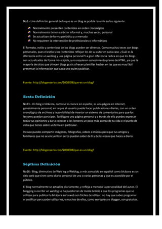 No5.- Una definición general de lo que es un blog se podría resumir en los siguiente:

        Normalmente presenten contenidos en orden cronológico
        Normalmente tienen carácter informal y, muchas veces, personal
        Se actualizan de forma periódica y a menudo
        No requieren la intervención de profesionales o informáticos

El formato, estilo y contenidos de los blogs pueden ser diversos. Como muchas veces son blogs
personales, pues el estilo y los contenidos reflejan los de su autor en cada caso. ¿Cuál es la
diferencia entre un weblog y una página personal? La gran diferencia radica en que los blogs
son actualizados de forma más rápida, y no requieren conocimiento previo de HTML, ya que la
mayoría de sitios que ofrecen blogs gratis ofrecen plantillas hechas en las que es muy fácil
presentar la información que cada uno quiera publicar.



Fuente: http://blogenserio.com/2008/08/que-es-un-blog/



Sexta Definición
No13.- Un blog o bitácora, como se le conoce en español, es una página en Internet,
generalmente personal, en la que el usuario puede hacer publicaciones diarias, con un orden
cronológico de archivos y la posibilidad de insertar un sistema de comentarios para que los
lectores puedan participar. Tu Blog es una página personal y a través de ella puedes expresar
todas tus opiniones y dar a conocer a los lectores un poco más acerca de tu vida o el punto de
vista que tienes sobre un tema en particular.

Incluso puedes compartir imágenes, fotografías, videos o música para que tus amigos y
familiares que no se encuentran cerca puedan saber de ti y de las cosas que haces a diario.



Fuente: http://blogenserio.com/2008/08/que-es-un-blog/



Séptima Definición
No16.- Blog, diminutivo de Web log o Weblog, o más conocido en español como bitácora es un
sitio web que sirve como diario personal de una o varias personas y que es accesible por el
público.

El blog normalmente se actualiza diariamente, y refleja a menudo la personalidad del autor. El
blogging o escribir un weblog se ha puesto tan de moda debido a que los programas que se
utilizan para publicar la bitácora en la web son fáciles de utilizar, no hay que saber programar
ni codificar para poder utilizarlos, y muchos de ellos, como wordpress o blogger, son gratuitos.
 