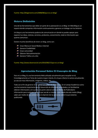 Fuente: http://blogenserio.com/2008/08/que-es-un-blog/



Octava Definición
Una de las herramientas que debe ser parte de tu planeación es un Blog. Un Web Blog es un
espacio donde compartes información continuamente y generes un dialogo con tus lectores.

Un blog es una herramienta poderos de comunicación en donde te puedes apoyar para
exponer tus ideas, noticias, servicios, productos, conocimiento, toda la información que
quieres comunicar.

Existen muchos beneficios de tener un blog, como son:

        Crear Marca en Social Media e Internet
        Generar Credibilidad
        Crear comunidad
        Obtener Retroalimentación
        Generar Tráfico a tu sitio


Fuente: http://www.dosensocial.com/2010/08/17/que-es-un-blog/



         Apreciación Personal Sobre El Concepto de Blog
Para mi un Blog, Es una herramienta Web utilizada actualmente para recopilar en él,
Cronológicamente un Tema de nuestro mayor interés, En el que a Diario lo vamos actualizando
ya sea con mas información, imágenes, videos, etc.

Todo con el fin de generar en el campo personal, Un Diario Vivir, En el campo Académico como
una herramienta importante para el desarrollo de diferentes actividades y la facilidad de
obtener información y en cuanto a la parte Laboral como un Medio de Publicidad e
Información para cualquier Usuario que sea de su interés, y por medio de este medio (Blog),
saber por medio de sus comentarios la Opinión de las personas sobre lo que estamos
publicando.
 