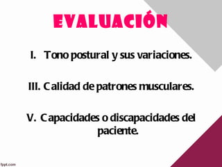 EVALUACIÓN
I. Tono postural y sus variaciones.

III. C alidad de patrones musculares.

V. C apacidades o discapacidades del
               paciente.
 